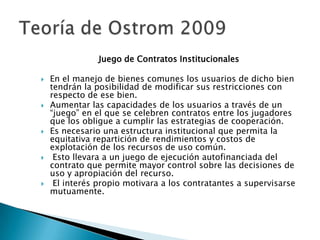 Juego de Contratos Institucionales
 En el manejo de bienes comunes los usuarios de dicho bien
tendrán la posibilidad de modificar sus restricciones con
respecto de ese bien.
 Aumentar las capacidades de los usuarios a través de un
“juego” en el que se celebren contratos entre los jugadores
que los obligue a cumplir las estrategias de cooperación.
 Es necesario una estructura institucional que permita la
equitativa repartición de rendimientos y costos de
explotación de los recursos de uso común.
 Esto llevara a un juego de ejecución autofinanciada del
contrato que permite mayor control sobre las decisiones de
uso y apropiación del recurso.
 El interés propio motivara a los contratantes a supervisarse
mutuamente.
 