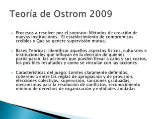  Procesos a resolver por el contrato: Métodos de creación de
nuevas instituciones, El establecimiento de compromisos
creíbles y Que se genere supervisión mutua.
 Bases Teóricas: identificar aquellos aspectos físicos, culturales e
institucionales que influyan en la decisión de quienes
participaran, las acciones que pueden llevar a cabo y sus costos,
los posibles resultados y como se vinculan con las acciones
 Características del juego: Limites claramente definidos,
coherencia entre las reglas de apropiación y de provisión,
elecciones colectivas, supervisión, sanciones graduadas,
mecanismos para la resolución de conflictos, reconocimiento
mínimo de derechos de organización y entidades anidadas
 