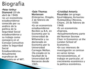 •Peter Arthur
Diamond (29 de
abril de 1940)
•es un economista
estadounidense
conocido por su
análisis de la
política de la
Seguridad Social
estadounidense y
su trabajo como
consejero en el
Consejo Consultivo
sobre la Seguridad
Social
Estadounidesnse.
Actualmente
esprofesor de
economía en el MIT.
•Dale Thomas
Mortensen
(Enterprise, Oregón,
2 de febrero de
1939)
•Es un economista
estadounidense
Recibió su B.A. en
Economía por la
Universidad de
Willamette y su
doctorado en
Economía por la
Universidad
Carnegie Mellon.
•Ha estado en la
facultad de la
Universidad del
Noroeste desde
1965.
•Cristóbal Antoníu
Pissarides (en griego:
Χριστόφορος Αντωνίου
Πισσαρίδης) (Nicosia,
Chipre, 20 de febrero de
1948)
•Es un economista
chipriota.
•Actualmenteforma parte
del Norman Sosnow
Chair in Economics at the
London School of
Economics.
•En sus intereses de
investigación se centran
en varios temas
microeconómicos, el
trabajo en particular, el
crecimiento económico y
la política económica.
 