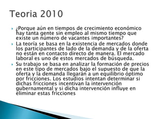  ¿Porque aún en tiempos de crecimiento económico
hay tanta gente sin empleo al mismo tiempo que
existe un número de vacantes importantes?
 La teoría se basa en la existencia de mercados donde
los participantes de lado de la demanda y de la oferta
no están en contacto directo de manera. El mercado
laboral es uno de estos mercados de búsqueda.
 Su trabajo se basa en analizar la formación de precios
en este tipo de mercados bajo el supuesto de que la
oferta y la demanda llegarán a un equilibrio óptimo
por fricciones. Los estudios intentan determinar si
dichas fricciones incentivan la intervención
gubernamental y si dicha intervención influye en
eliminar estas fricciones
 