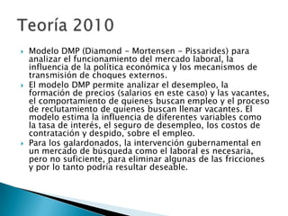  Modelo DMP (Diamond - Mortensen - Pissarides) para
analizar el funcionamiento del mercado laboral, la
influencia de la política económica y los mecanismos de
transmisión de choques externos.
 El modelo DMP permite analizar el desempleo, la
formación de precios (salarios en este caso) y las vacantes,
el comportamiento de quienes buscan empleo y el proceso
de reclutamiento de quienes buscan llenar vacantes. El
modelo estima la influencia de diferentes variables como
la tasa de interés, el seguro de desempleo, los costos de
contratación y despido, sobre el empleo.
 Para los galardonados, la intervención gubernamental en
un mercado de búsqueda como el laboral es necesaria,
pero no suficiente, para eliminar algunas de las fricciones
y por lo tanto podría resultar deseable.
 