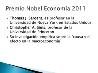  Thomas J. Sargent, es profesor en la
Universidad de Nueva York en Estados Unidos
 Christopher A. Sims, profesor de la
Universidad de Princeton
 Su investigación empírica sobre la "causa y el
efecto en la macroeconomía”.
 
