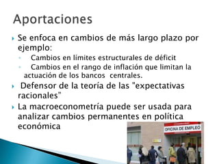 Se enfoca en cambios de más largo plazo por
ejemplo:
◦ Cambios en límites estructurales de déficit
◦ Cambios en el rango de inflación que limitan la
actuación de los bancos centrales.
 Defensor de la teoría de las "expectativas
racionales”
 La macroeconometría puede ser usada para
analizar cambios permanentes en política
económica
 