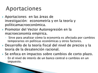  Aportaciones en las áreas de
investigación: econometría y en la teoría y
políticamacroeconómica.
 Promotor del Vector Autoregresión en la
macroeconomía empírica.
◦ Sirve para analizar cómo la economía es afectada por cambios
temporarios en políticas económicas y otros factores.
 Desarrollo de la teoría fiscal del nivel de precios y la
teoría de la desatención racional.
 Se enfoca en impactos sobre cambios de corto plazo.
◦ En el nivel de interés de un banco central o cambios en un
impuesto.
 
