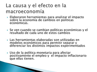  Elaboraron herramientas para analizar el impacto
sobre la economía de cambios en políticas
económicas.
 Se ven cuando se cambian políticas económicas y el
resultado de cada uno de estos cambios
 Las herramientas elaboradas son utilizadas en
modelos económicos para permitir separar y
diferenciar los distintos impactos experimentados
 Uso de la política monetaria para afectar
positivamente el empleo y el impacto inflacionario
que ellas tienen.
 