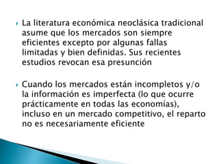  La literatura económica neoclásica tradicional
asume que los mercados son siempre
eficientes excepto por algunas fallas
limitadas y bien definidas. Sus recientes
estudios revocan esa presunción
 Cuando los mercados están incompletos y/o
la información es imperfecta (lo que ocurre
prácticamente en todas las economías),
incluso en un mercado competitivo, el reparto
no es necesariamente eficiente
 