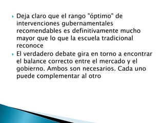  Deja claro que el rango "óptimo" de
intervenciones gubernamentales
recomendables es definitivamente mucho
mayor que lo que la escuela tradicional
reconoce
 El verdadero debate gira en torno a encontrar
el balance correcto entre el mercado y el
gobierno. Ambos son necesarios. Cada uno
puede complementar al otro
 
