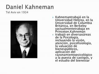  Kahnemantrabajó en la
Universidad Hebrea, en la
Universidad de Columbia
Británica, en Berkeley
yactualmentetrabaja en
Princeton.Kahneman
 trabajó en diversasáreas
de la Psicología,
incluyendo la visión,
atención, psicofisiología,
la valuación de
bienespúblicos,
aplicación del
razonamientopsicológico
a la puesta de castigos, y
el estudio del bienestar
 