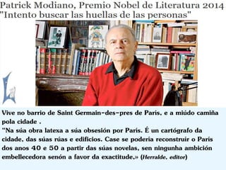 Vive no barrio de Saint Germain-des-pres de París, e a miúdo camiña 
pola cidade . 
“Na súa obra latexa a súa obsesión por París. É un cartógrafo da 
cidade, das súas rúas e edificios. Case se podería reconstruír o París 
dos anos 40 e 50 a partir das súas novelas, sen ningunha ambición 
embellecedora senón a favor da exactitude,» (Herralde, editor) 
 