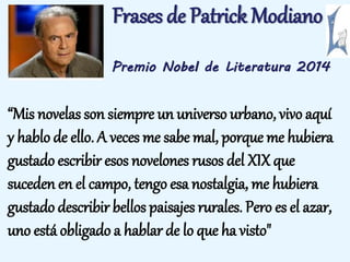 Frases de Patrick Modiano 
Premio Nobel de Literatura 2014 
“Mis novelas son siempre un universo urbano, vivo aquí 
y hablo de ello. A veces me sabe mal, porque me hubiera 
gustado escribir esos novelones rusos del XIX que 
suceden en el campo, tengo esa nostalgia, me hubiera 
gustado describir bellos paisajes rurales. Pero es el azar, 
uno está obligado a hablar de lo que ha visto" 
 