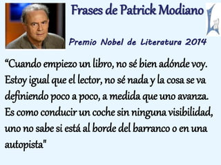 Frases de Patrick Modiano 
Premio Nobel de Literatura 2014 
“Cuando empiezo un libro, no sé bien adónde voy. 
Estoy igual que el lector, no sé nada y la cosa se va 
definiendo poco a poco, a medida que uno avanza. 
Es como conducir un coche sin ninguna visibilidad, 
uno no sabe si está al borde del barranco o en una 
autopista" 
 
