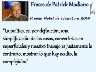 Frases de Patrick Modiano 
Premio Nobel de Literatura 2014 
“La política es, por definición, una 
simplificación de las cosas, convertirlas en 
superficiales y nuestro trabajo es justamente lo 
contrario, mostrar lo que hay oculto, la 
complejidad" 
 
