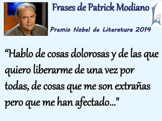 Frases de Patrick Modiano 
Premio Nobel de Literatura 2014 
“Hablo de cosas dolorosas y de las que 
quiero liberarme de una vez por 
todas, de cosas que me son extrañas 
pero que me han afectado..." 
 
