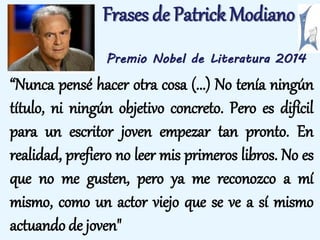 Frases de Patrick Modiano 
Premio Nobel de Literatura 2014 
“Nunca pensé hacer otra cosa (...) No tenía ningún 
título, ni ningún objetivo concreto. Pero es difícil 
para un escritor joven empezar tan pronto. En 
realidad, prefiero no leer mis primeros libros. No es 
que no me gusten, pero ya me reconozco a mí 
mismo, como un actor viejo que se ve a sí mismo 
actuando de joven" 
 