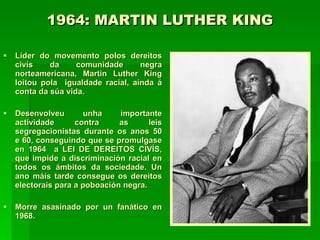 1964: MARTIN LUTHER KING Líder do movemento polos dereitos civís da comunidade negra norteamericana, Martin Luther King loitou pola  igualdade racial, aínda á conta da súa vida.  Desenvolveu unha importante actividade contra as leis segregacionistas durante os anos 50 e 60, conseguindo que se promulgase en 1964  a LEI DE DEREITOS CIVÍS, que impide a discriminación racial en todos os ámbitos da sociedade. Un ano máis tarde consegue os dereitos electorais para a poboación negra. Morre asasinado por un fanático en 1968. 