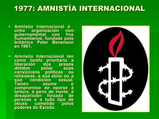 1977: AMNISTÍA INTERNACIONAL Amnistía Internacional é  unha organización non gubernamental con fins humanitarios, fundada polo británico Peter Benenson en 1961. Amnistía Internacional ten como tarefa prioritaria a liberación dos presos detidos polas súas conviccións políticas ou relixiosas, a súa etnia ou a súa condición sexual. Tamén asume o compromiso de oporse á tortura, á pena de morte, á desaparición forzada de persoas e a todo tipo de abuso cometido polos poderes do Estado.  