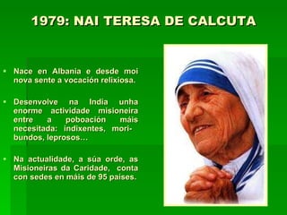 1979: NAI TERESA DE CALCUTA   Nace en Albania e desde moi nova sente a vocación relixiosa. Desenvolve na India unha enorme actividade misioneira entre a poboación máis necesitada: indixentes, mori-  bundos, leprosos… Na actualidade, a súa orde, as Misioneiras da Caridade,  conta con sedes en máis de 95 países. 