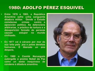 1980: ADOLFO PÉREZ ESQUIVEL   Entre 1976 e 1983, a República Arxentina sofre unha sanguenta ditadura militar.  Dende o Estado cométense  crimes  contra a oposición política. As detencións arbitrarias, a práctica da tortura e a desaparición forzada de persoas causan  estupor no mundo civilizado. En 1977 vai ó cárcere por mor da súa loita pola  paz e polos dereitos humanos. É liberado un ano despois. En 1980 o Comité Noruegués outórgalle o premio Nobel da Paz como un xesto inequívoco de condena á ditadura arxentina.   