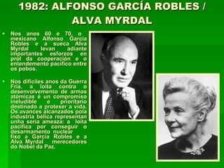 1982: ALFONSO GARCÍA ROBLES / ALVA MYRDAL Nos anos 60 e 70, o  mexicano Alfonso García Robles e a sueca Alva Myrdal levan adiante importantes esforzos en prol da cooperación e o entendemento pacífico entre os pobos. Nos difíciles anos da Guerra Fría, a loita contra o desenvolvemento de armas atómicas é un compromiso ineludible e prioritario destinado a protexer a vida. Os avances alcanzados pola industria bélica representan unha seria ameaza: a  loita pacífica por conseguir o desarmamento nuclear  fíxo a García Robles e a Alva Myrdal  merecedores do Nobel da Paz. 