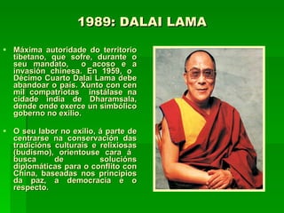 1989: DALAI LAMA Máxima autoridade do territorio tibetano, que sofre, durante o seu mandato,  o acoso e a invasión chinesa. En 1959, o  Décimo Cuarto Dalai Lama debe abandoar o país. Xunto con cen mil compatriotas  instálase na cidade india de Dharamsala, dende onde exerce un simbólico goberno no exilio.  O seu labor no exilio, á parte de centrarse na conservación das tradicións culturais e relixiosas (budismo), orientouse cara á  busca de  solucións diplomáticas para o conflito con China, baseadas nos principios da paz, a democracia e o respecto. 