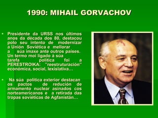1990: MIHAIL GORVACHOV Presidente da URSS nos últimos anos da década dos 80, destacou polo  seu  intento  de  modernizar a Unión  Soviética e  mellorar  a  súa imaxe ante outros países.  Un termo moi ligado á súa  tarefa  política foi a PERESTROIKA: ”reestruturación” económica, social, lexislativa…  Na súa  política exterior destacan  os pactos  de redución de armamento nuclear asinados cos norteamericanos e  a retirada das tropas soviéticas de Agfanistán… 