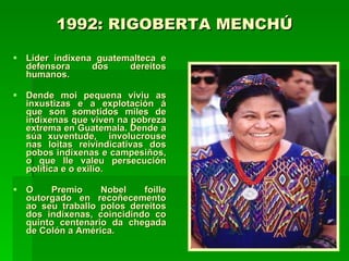 1992: RIGOBERTA MENCHÚ   Líder indíxena guatemalteca e defensora dos dereitos humanos.  Dende moi pequena viviu as inxustizas e a explotación á que son sometidos miles de indíxenas que viven na pobreza extrema en Guatemala. Dende a súa xuventude,  involucrouse nas loitas reivindicativas dos pobos indíxenas e campesiños, o que lle valeu persecución política e o exilio. O Premio Nobel foille outorgado en recoñecemento ao seu traballo polos dereitos dos indíxenas, coincidindo co quinto centenario da chegada de Colón a América.  