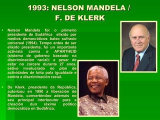 1993: NELSON MANDELA /  F. DE KLERK Nelson Mandela foi o primeiro presidente de Sudáfrica  elixido por medios democráticos baixo sufraxio universal (1994). Tempo antes de ser elixido presidente, foi un importante activista contra o APARTHEID (sistema de goberno baseado na discriminación racial): a pesar de estar no cárcere durante 27 anos, estivo involucrado no plan de actividades de loita pola igualdade e contra a discriminación racial. De Klerk, presidente da República, autorizou en 1990 a liberación de Mandela, converténdoo ademais no seu principal interlocutor para a creación dun réxime político democrático en Sudáfrica.  