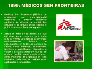 1999: MÉDICOS SEN FRONTEIRAS   Médicos Sen Fronteiras (MSF) é un organismo non gubernamental destinado a ofrecer asistencia sanitaria ás vítimas de catástrofes naturais e de graves crises sociais e políticas como a fame ou a guerra.  Actúa en máis de 80 países e a súa estrutura está composta por unha rede de 10.000 voluntarios de diversas nacionalidades. Trátase de especialistas en todos os campos da saúde, como médicos, enfermeiros, técnicos e psicólogos, dispostos a viaxar a calquera parte do mundo, alí onde un conflito requira a súa axuda..  2.000 membros da organización  son enviados cada ano ás rexións máis castigadas e inhóspitas.  