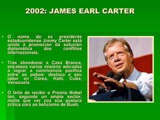 2002: JAMES EARL CARTER   O nome do ex presidente estadounidense Jimmy Carter está unido á promoción da solución diplomática dos conflitos internacionais. Tras abandonar a Casa Branca, encabeza varias misións adicadas a lograr a convivencia pacífica entre os pobos: destaca o seu labor en Corea, Haití, Cuba, Venezuela. O feito de recibir o Premio Nobel ten, segundo un amplo sector, moito que ver coa súa postura crítica cara ao belicismo de Bush.   