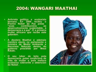 2004: WANGARI MAATHAI   Activista política e ecoloxista keniana. En 2004 recibiu o Premio Nobel da Paz polas  “súas contribucións ao desenvolvemento sustentable, á democracia e á paz". É a primeira muller africana que recibe este galardón.  A doutora Maathai é ademais membro electo no parlamento e ministra de Medio Ambiente e Recursos Naturais dentro do goberno presidido por Mwai Kibaki.  O seu labor de loita pola democracia, polas condicións de vida da muller e pola mellora ecolóxica valéronlle a obtención do Nobel . 