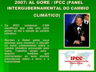2007: AL GORE / IPCC  (PANEL INTERGUBERNAMENTAL DO CAMBIO CLIMÁTICO)   Co IPCC colaboran 2.500 científicos que cada seis anos poñen ao día o estudo do cambio climático. Reciben o Nobel polos seus esforzos para construír e difundir un maior coñecemento sobre o cambio climático provocado polo home. Traballan tamén para  deseñar  medidas que contrarresten os seus efectos prexudiciais sobre a terra e a humanidade.  
