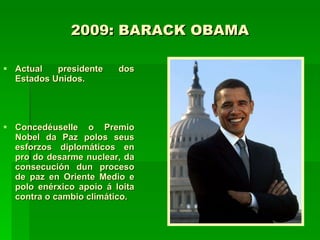 2009: BARACK OBAMA Actual presidente dos Estados Unidos. Concedéuselle o Premio Nobel da Paz polos seus esforzos diplomáticos en pro do desarme nuclear, da consecución dun proceso de paz en Oriente Medio e polo enérxico apoio á loita contra o cambio climático.   