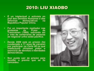 2010: LIU XIAOBO É un intelectual e activista en prol dos Dereitos Humanos e das reformas democráticas na República Popular China.  Foi un importante mediador nas protestas da Praza de Tiamnamen (1989), salvando así a vida de centenares de persoas ao negociar unha saída pacífica.  Dende 2009 está en prisión (foi condenado a 11 anos de cárcere) por participar na  Carta 08  na que intelectuais chineses piden o exercicio de dereitos e liberdades democráticas.  Non puido saír de prisión para recoller o premio que se lle concedeu.  