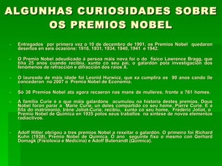 ALGUNHAS CURIOSIDADES SOBRE OS PREMIOS NOBEL Entregados  por primera vez o 10 de decembro de 1901, os Premios Nobel  quedaron desertos en seis ocasións: 1916, 1931, 1934, 1940, 1941  e 1942. O Premio Nobel adxudicado á persoa máis nova foi o do  físico Lawrence Bragg, que tiña 25 anos cuando recibiu, xunto co seu pai, o galardón pola investigación dos fenómenos de refracción e difracción dos raios X.  O laureado de máis idade foi Leonid Hurwicz, que xa cumplira os  90 anos cando lle concederon  no 2007 o  Premio Nobel de Economía. Só 38 Premios Nobel ata agora recaeron nas mans de mulleres, fronte a 761 homes.  A familia Curie é a que máis galardóns  acumulou na historia destes premios. Dous Nobel foron parar a  Marie Curie, un deles compartido co seu home, Pierre Curie. E a filla do matrimonio, Irène Joliot-Curie, recibiu,  xunto co seu home,  Frédéric Joliot, o  Premio Nobel de Química en 1935 polos seus traballos  na síntese de novos elementos radiactivos. Adolf Hitler obrigou a tres premios Nobel a rexeitar o galardón. O primeiro foi Richard Kuhn (1938), Premio Nobel de Química. Ó ano  seguinte fixo o mesmo con Gerhard Domagk (Fisioloxía e Medicina) e Adolf Butenandt (Química). 
