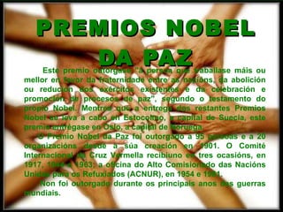 PREMIOS NOBEL DA PAZ Este premio outórgase "á persoa que traballase máis ou mellor en favor da fraternidade entre as nacións, da abolición ou redución dos exércitos existentes e da celebración e promoción de procesos de paz", segundo o testamento do propio Nobel. Mentres que a entrega dos restantes Premios Nobel se leva a cabo en Estocolmo, a capital de Suecia, este premio entrégase en Oslo, a capital de Noruega. O Premio Nobel da Paz foi outorgado a 95 persoas e a 20 organizacións desde a súa creación en 1901. O Comité Internacional da Cruz Vermella recibiuno en tres ocasións, en 1917, 1944 e 1963; a oficina do Alto Comisionado das Nacións Unidas para os Refuxiados (ACNUR), en 1954 e 1981. Non foi outorgado durante os principais anos das guerras mundiais.   