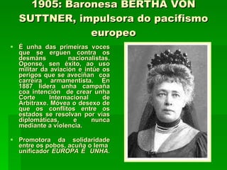 1905: Baronesa BERTHA VON SUTTNER, impulsora do pacifismo europeo É unha das primeiras voces que se erguen contra os desmáns nacionalistas. Oponse, sen éxito, ao uso militar da aviación e intúe os perigos que se aveciñan  coa carreira armamentista. En 1887 lidera unha campaña coa intención  de crear unha Corte Internacional de Arbitraxe. Móvea o desexo de que os conflitos entre os estados se resolvan por vías diplomáticas, e nunca mediante a violencia.  Promotora da solidaridade entre os pobos, acuña o lema  unificador  EUROPA É  UNHA. 