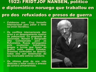 1922: FRIDTJOF NANSEN, político e diplomático noruego que traballou en pro dos  refuxiados e presos de guerra   Colaborou coa  Cruz Vermella Internacional para paliar a fame na Unión Soviética. Os conflitos internacionais dan orixe a un desprazamento masivo de poboacións. Co propósito de socorrelas, Nansen é designado Alto Comisionado para os Refuxiados. Rusos perseguidos pola revolución bolxevique, gregos e turcos que foxen da guerra entre ambos Estados, armenios confinados ao deserto, todos eles son testemuñas do seu incansable esforzo solidario.  Os últimos anos da súa vida dedícaos a loitar contra a ameaza da carreira armamentista.  