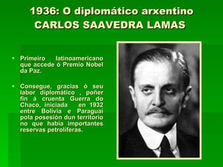 1936: O diplomático arxentino CARLOS SAAVEDRA LAMAS   Primeiro latinoamericano que accede ó Premio Nobel da Paz. Consegue, gracias ó seu labor diplomático , poñer fin á cruenta Guerra do Chaco, iniciada  en 1932 entre Bolivia e Paraguai pola posesión dun territorio no que había importantes reservas petrolíferas. 