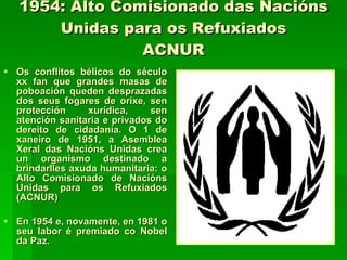 1954: Alto Comisionado das Nacións Unidas para os Refuxiados ACNUR Os conflitos bélicos do século xx fan que grandes masas de poboación queden desprazadas dos seus fogares de orixe, sen protección xurídica, sen atención sanitaria e privados do dereito de cidadanía. O 1 de xaneiro de 1951, a Asemblea Xeral das Nacións Unidas crea un organismo destinado a brindarlles axuda humanitaria: o Alto Comisionado de Nacións Unidas para os Refuxiados (ACNUR)  En 1954 e, novamente, en 1981 o seu labor é premiado co Nobel da Paz. 