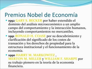Premios Nobel de Economía 1992   GARY S. BECKER  por haber extendido el dominio del análisis microeconómico a un amplio campo del comportamiento y la interacción humanos, incluyendo comportamientos no mercantiles.  1991   RONALD H. COASE  por su descubrimiento y clarificación del significado de los costes de transación y los derechos de propiedad para la estructura institucional y el funcionamiento de la economía.  1990   HARRY M. MARKOWITZ  ,  MERTON M. MILLER  y  WILLIAM F. SHARPE  por su trabajo pionero en la teoría de la economía financiera.  