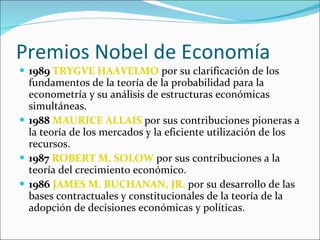 Premios Nobel de Economía 1989   TRYGVE HAAVELMO  por su clarificación de los fundamentos de la teoría de la probabilidad para la econometría y su análisis de estructuras económicas simultáneas.    1988   MAURICE ALLAIS  por sus contribuciones pioneras a la teoría de los mercados y la eficiente utilización de los recursos.   1987   ROBERT M. SOLOW  por sus contribuciones a la teoría del crecimiento económico.    1986   JAMES M. BUCHANAN, JR.  por su desarrollo de las bases contractuales y constitucionales de la teoría de la adopción de decisiones económicas y políticas.  