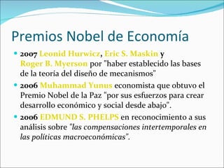Premios Nobel de Economía 2007   Leonid Hurwicz ,  Eric S. Maskin  y  Roger B. Myerson  por "haber establecido las bases de la teoría del diseño de mecanismos"  2006   Muhammad Yunus  economista que obtuvo el Premio Nobel de la Paz "por sus esfuerzos para crear desarrollo económico y social desde abajo".  2006   EDMUND S. PHELPS  en reconocimiento a sus análisis sobre  "las compensaciones intertemporales en las políticas macroeconómicas". 