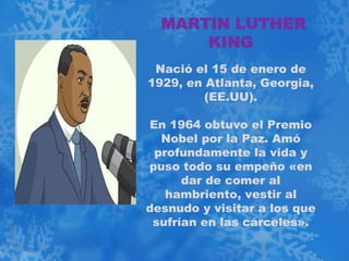 MARTIN LUTHER
      KING
 Nació el 15 de enero de
1929, en Atlanta, Georgia,
         (EE.UU).

En 1964 obtuvo el Premio
  Nobel por la Paz. Amó
 profundamente la vida y
puso todo su empeño «en
      dar de comer al
   hambriento, vestir al
desnudo y visitar a los que
 sufrían en las cárceles».
 