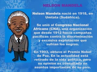 NELSON MANDELA

Nelson Mandela nació en 1918, en
       Umtata (Sudáfrica).

  Se unió al Congreso Nacional
Africano (CNA), una organización
 que desde 1912 hacía campañas
pacíficas contra la discriminación
   y excesiva explotación que
        sufrían los negros.

En 1993, obtuvo el Premio Nobel
  de Paz. En la actualidad está
retirado de la vida política, pero
  su opinión es consultada en
asuntos importantes de su país.
 