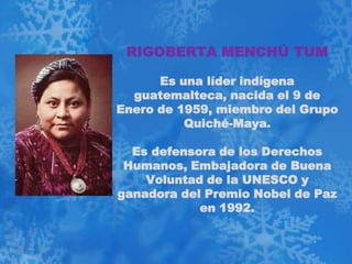 RIGOBERTA MENCHÚ TUM

      Es una líder indígena
  guatemalteca, nacida el 9 de
Enero de 1959, miembro del Grupo
          Quiché-Maya.

  Es defensora de los Derechos
 Humanos, Embajadora de Buena
    Voluntad de la UNESCO y
ganadora del Premio Nobel de Paz
            en 1992.
 