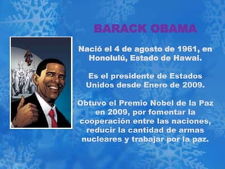 BARACK OBAMA
Nació el 4 de agosto de 1961, en
  Honolulú, Estado de Hawai.

  Es el presidente de Estados
  Unidos desde Enero de 2009.

Obtuvo el Premio Nobel de la Paz
    en 2009, por fomentar la
cooperación entre las naciones,
  reducir la cantidad de armas
 nucleares y trabajar por la paz.
 