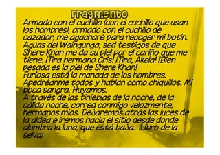 Armado con el cuchillo (con el cuchillo que usan
los hombres), armado con el cuchillo de
cazador, me agacharé para recoger mi botín.
Aguas del Waingunga, sed testigos de que
Shere Khan me da su piel por el cariño que me
tiene. ¡Tira hermano Gris! ¡Tira, Akela! ¡Bien
pesada es la piel de Shere Khan!
Furiosa está la manada de los hombres.
Apedréanme todos y hablan como chiquillos. Mi
boca sangra. Huyamos.
A través de las tinieblas de la noche, de la
cálida noche, corred conmigo velozmente,
hermanos míos. Dejaremos atrás las luces de
la aldea e iremos hacia el sitio desde donde
alumbra la luna, que está baja. (Libro de la
selva)
 
