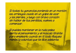 Si todas tu ganancias poniendo en un montón
las arriesgas osado en un golpe de azar
y las pierdes, y luego con bravo corazón
sin hablar de tus perdidas, vuelves a
comenzar.

Si puedes mantener en la ruda pelea
alerta el pensamiento y el músculo tirante
para emplearlo cuando en ti todo flaquea
menos la voluntad que te dice adelante.
 