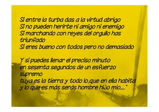 Si entre la turba das a la virtud abrigo
Si no pueden herirte ni amigo ni enemigo
Si marchando con reyes del orgullo has
triunfado
Si eres bueno con todos pero no demasiado

Y si puedes llenar el preciso minuto
en sesenta segundos de un esfuerzo
supremo
tuya es la tierra y todo lo que en ella habita
y lo que es más serás hombre hijo mío.... "
 