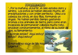 “…Por la mañana, al partir, el cielo estaba claro y
sereno. Los patos se habían elevado mucho, sin
precipitaciones y con orden perfecto. Okka a la
cabeza; los otros, en dos filas, formando un
ángulo. No habían perdido tiempo gastando
bromas a los animales de tierra, pero como eran
incapaces de permanecer callados mucho rato,
lanzaban constantemente, al ritmo de su batir de
alas, su llamamiento:
- ¿Dónde estás? ¡Aquí estoy! ¿Dónde
estás? ¡Aquí estoy!”

El maravilloso viaje de Nils Holgersson, de Selma
Lagerlof
 